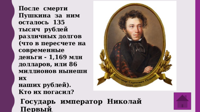После смерти Пушкина за ним осталось 135 тысяч рублей различных долгов (что в пересчете на современные деньги - 1,169 млн долларов, или 86 миллионов нынешних  наших рублей). Кто их погасил? Государь император Николай Первый . 