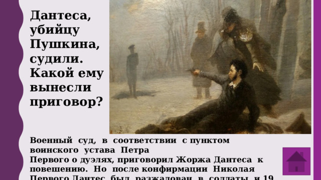 Дантеса, убийцу Пушкина, судили. Какой ему вынесли приговор? Военный суд, в соответствии с пунктом воинского устава Петра Первого о дуэлях, приговорил Жоржа Дантеса к повешению. Но после конфирмации Николая Первого Дантес был разжалован в солдаты и 19 марта выслан из России. 