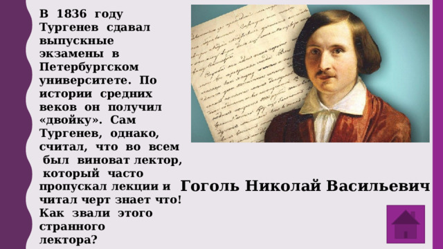 В 1836 году Тургенев сдавал выпускные экзамены в Петербургском университете. По истории средних веков он получил «двойку». Сам Тургенев, однако, считал, что во всем был виноват лектор, который часто пропускал лекции и читал черт знает что! Как звали этого странного лектора? Гоголь Николай Васильевич 