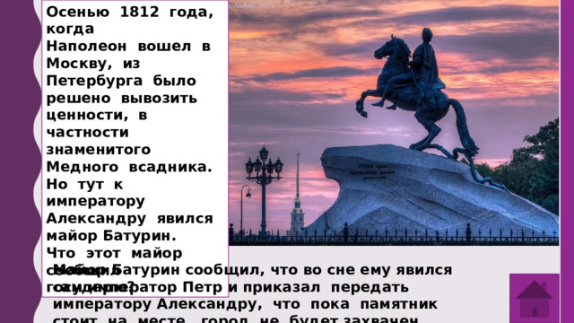 Осенью 1812 года, когда Наполеон вошел в Москву, из Петербурга было решено вывозить ценности, в частности знаменитого Медного всадника. Но тут к императору Александру явился майор Батурин. Что этот майор сообщил государю? Майор Батурин сообщил, что во сне ему явился сам император Петр и приказал передать императору Александру, что пока памятник стоит на месте, город не будет захвачен врагом. 