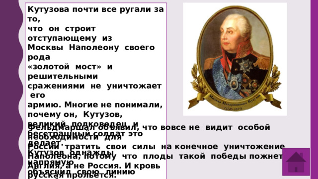 Кутузова почти все ругали за то, что он строит отступающему из Москвы Наполеону своего рода «золотой мост» и решительными сражениями не уничтожает его армию. Многие не понимали, почему он, Кутузов, великий полководец и бесстрашный солдат это делает. Кутузов однажды напрямую объяснил свою линию английскому комиссару Роберту Вильсону. Что он сказал англичанину? Фельдмаршал объявил, что вовсе не видит особой необходимости для России тратить свои силы на конечное уничтожение Наполеона, потому что плоды такой победы пожнет Англия, а не Россия. И кровь русская прольется. 