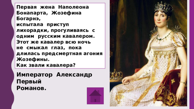 Первая жена Наполеона Бонапарта, Жозефина Богарнэ, испытала приступ лихорадки, прогуливаясь с одним русским кавалером. Этот же кавалер всю ночь не смыкал глаз, пока длилась предсмертная агония Жозефины. Как звали кавалера? Император Александр Первый Романов. 