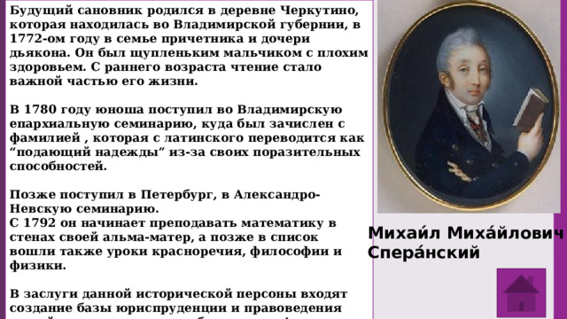 Будущий сановник родился в деревне Черкутино, которая находилась во Владимирской губернии, в 1772-ом году в семье причетника и дочери дьякона. Он был щупленьким мальчиком с плохим здоровьем. С раннего возраста чтение стало важной частью его жизни.  В 1780 году юноша поступил во Владимирскую епархиальную семинарию, куда был зачислен с фамилией , которая с латинского переводится как “подающий надежды” из-за своих поразительных способностей.  Позже поступил в Петербург, в Александро-Невскую семинарию. С 1792 он начинает преподавать математику в стенах своей альма-матер, а позже в список вошли также уроки красноречия, философии и физики.   В заслуги данной исторической персоны входят создание базы юриспруденции и правоведения нашей страны, участие в образовании Александра Второго, кодификация и издание Свода законов Российской империи (1832), указа “О вольных хлебопашцах” (1803), большой вклад в реформирование государственно-правовой системы Российской империи. Михаи́л Миха́йлович Спера́нский 
