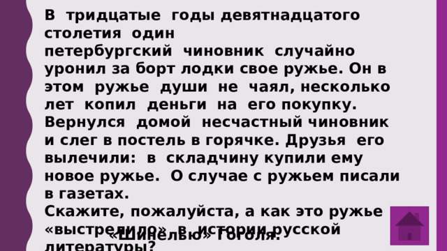 В тридцатые годы девятнадцатого столетия один петербургский чиновник случайно уронил за борт лодки свое ружье. Он в этом ружье души не чаял, несколько лет копил деньги на его покупку. Вернулся домой несчастный чиновник и слег в постель в горячке. Друзья его вылечили: в складчину купили ему новое ружье. О случае с ружьем писали в газетах. Скажите, пожалуйста, а как это ружье «выстрелило» в истории русской литературы? «Шинелью» Гоголя. 