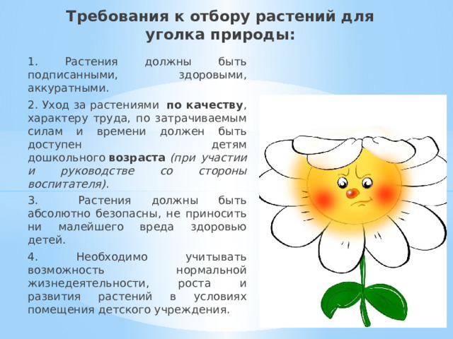 Требования к отбору растений для уголка природы: 1. Растения должны быть подписанными, здоровыми, аккуратными. 2. Уход за растениями  по качеству , характеру труда, по затрачиваемым силам и времени должен быть доступен детям дошкольного  возраста  (при участии и руководстве со стороны воспитателя) . 3. Растения должны быть абсолютно безопасны, не приносить ни малейшего вреда здоровью детей. 4. Необходимо учитывать возможность нормальной жизнедеятельности, роста и развития растений в условиях помещения детского учреждения. 