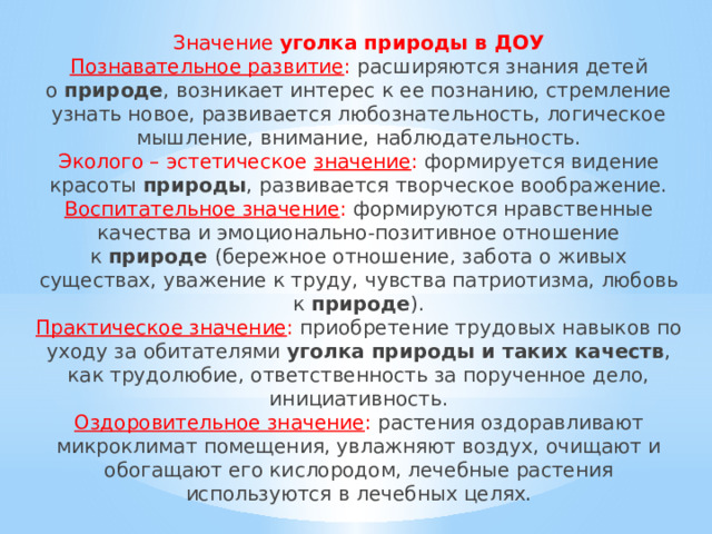 Значение  уголка природы в ДОУ  Познавательное развитие : расширяются знания детей о  природе , возникает интерес к ее познанию, стремление узнать новое, развивается любознательность, логическое мышление, внимание, наблюдательность.  Эколого – эстетическое  значение : формируется видение красоты  природы , развивается творческое воображение.  Воспитательное значение : формируются нравственные качества и эмоционально-позитивное отношение к  природе  (бережное отношение, забота о живых существах, уважение к труду, чувства патриотизма, любовь к  природе ).  Практическое значение : приобретение трудовых навыков по уходу за обитателями  уголка природы и таких качеств , как трудолюбие, ответственность за порученное дело, инициативность.  Оздоровительное значение : растения оздоравливают микроклимат помещения, увлажняют воздух, очищают и обогащают его кислородом, лечебные растения используются в лечебных целях.   