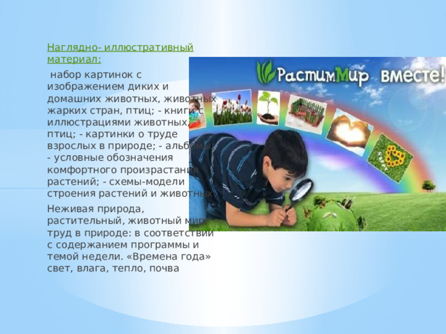 Наглядно- иллюстративный материал:  набор картинок с изображением диких и домашних животных, животных жарких стран, птиц; - книги с иллюстрациями животных, птиц; - картинки о труде взрослых в природе; - альбомы; - условные обозначения комфортного произрастания растений; - схемы-модели строения растений и животных. Неживая природа, растительный, животный мир, труд в природе: в соответствии с содержанием программы и темой недели. «Времена года» свет, влага, тепло, почва 