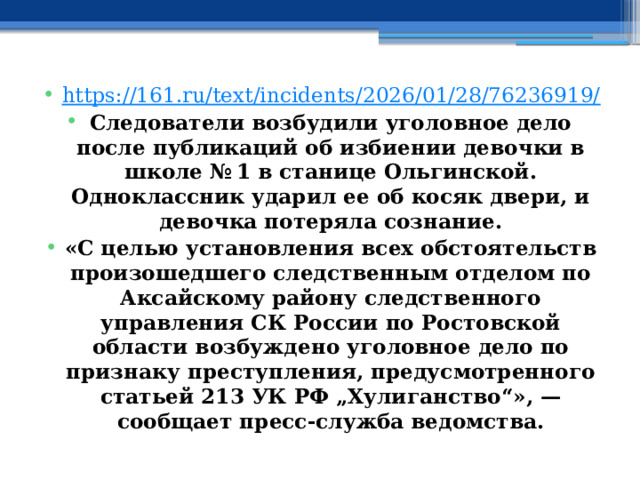 https://161.ru/text/incidents/2026/01/28/76236919/ Следователи возбудили уголовное дело после публикаций об избиении девочки в школе № 1 в станице Ольгинской. Одноклассник ударил ее об косяк двери, и девочка потеряла сознание. «С целью установления всех обстоятельств произошедшего следственным отделом по Аксайскому району следственного управления СК России по Ростовской области возбуждено уголовное дело по признаку преступления, предусмотренного статьей 213 УК РФ „Хулиганство“», — сообщает пресс-служба ведомства. 