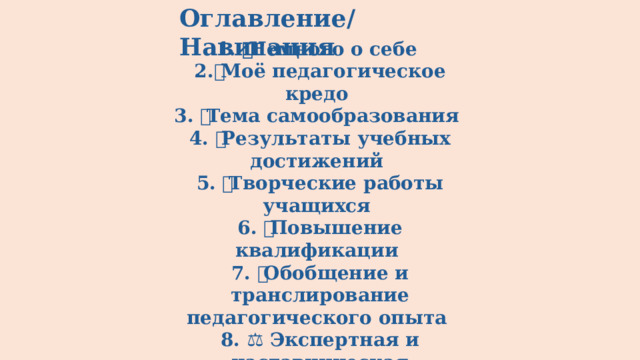 Оглавление/Навигация 1. 🧑‍🏫 Немного о себе 2.💫 Моё педагогическое кредо 3. 🎯 Тема самообразования 4. 📊 Результаты учебных достижений 5. 🖌 Творческие работы учащихся 6. 📚 Повышение квалификации 7. 🔄 Обобщение и транслирование педагогического опыта 8. ⚖️ Экспертная и наставническая деятельность 9. 🏆 Профессиональные конкурсы 10.📄 Публикации методических разработок 