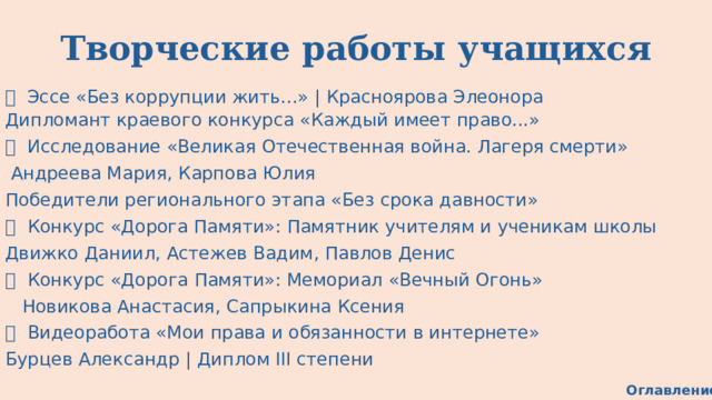 Творческие работы учащихся 📄  Эссе «Без коррупции жить...»  |  Красноярова Элеонора Дипломант краевого конкурса «Каждый имеет право...» 📜  Исследование «Великая Отечественная война. Лагеря смерти»   Андреева Мария, Карпова Юлия Победители регионального этапа «Без срока давности» 🏛  Конкурс «Дорога Памяти»: Памятник учителям и ученикам школы Движко Даниил, Астежев Вадим, Павлов Денис 🔥  Конкурс «Дорога Памяти»: Мемориал «Вечный Огонь»    Новикова Анастасия, Сапрыкина Ксения 🎥  Видеоработа «Мои права и обязанности в интернете» Бурцев Александр | Диплом III степени Оглавление 