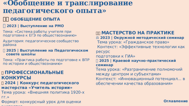«Обобщение и транслирование педагогического опыта» 👨‍🏫 ОБОБЩЕНИЕ ОПЫТА 🎯  2023 | Выступление на РМО Тема: «Система работы учителя при подготовке к ЕГЭ по обществознанию» Аудитория: педагогическое сообщество района 📊 2025 | Выступление на Педагогическом совете школы Тема: «Практика работы по подготовке к ВПР по истории и обществознанию» 👩‍🏫 МАСТЕРСТВО НА ПРАКТИКЕ  ⚖️ 2023 | Окружной методический семинар   Тема урока: «Гражданское право»  Контекст: «Эффективные технологии как ресурс подготовки к ГИА»  🗺 ️   2025 | Краевой научно-практический семинар  Тема урока: «Разграничение полномочий между центром и субъектами» Контекст: «Инновационный потенциал... в обеспечении качества образования» 🏆 ПРОФЕССИОНАЛЬНЫЕ КОНКУРСЫ 🔄 2024 | Конкурс педагогического мастерства «Учитель истории»  Тема урока: «Внешняя политика 1920-х гг.» Формат: конкурсный урок для оценки экспертов Оглавление 