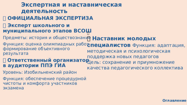  Экспертная и наставническая деятельность 🔍 ОФИЦИАЛЬНАЯ ЭКСПЕРТИЗА 🏅 Эксперт школьного и муниципального этапов ВСОШ Предметы: история и обществознание Функция: оценка олимпиадных работ, формирование объективного результата 📝 Ответственный организатор в аудитории ППЭ ГИА Уровень: Изобильненский район Функция: обеспечение процедурной чистоты и комфорта участников экзамена 👥 🧭 Наставник молодых специалистов  Функция: адаптация, методическая и психологическая поддержка новых педагогов Цель: сохранение и приумножение качества педагогического коллектива Оглавление 