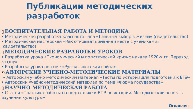 Публикации методических разработок 🎓 ВОСПИТАТЕЛЬНАЯ РАБОТА И МЕТОДИКА • Методическая разработка классного часа «Главный выбор в жизни» (свидетельство) • Методическая мастерская «Как открывать знания вместе с учениками» (свидетельство) 📖 МЕТОДИЧЕСКИЕ РАЗРАБОТКИ УРОКОВ   • Разработка урока «Экономический и политический кризис начала 1920-х гг. Переход к нэпу» • Разработка урока по теме «Русско-японская война» ✍️ АВТОРСКИЕ УЧЕБНО-МЕТОДИЧЕСКИЕ МАТЕРИАЛЫ   • Авторский учебно-методический материал «Тесты по истории для подготовки к ЕГЭ» • Авторский учебно-методический материал по теме «Форма государства» 📄 НАУЧНО-МЕТОДИЧЕСКАЯ РАБОТА  • Статья «Практика работы по подготовке к ВПР по истории. Методические аспекты изучения культуры» Оглавление 