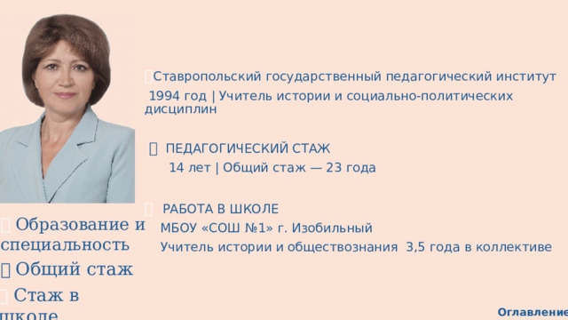 🎓 Ставропольский государственный педагогический институт  1994 год | Учитель истории и социально-политических дисциплин ⏱   ПЕДАГОГИЧЕСКИЙ СТАЖ     14 лет | Общий стаж — 23 года 🏫  РАБОТА В ШКОЛЕ     МБОУ «СОШ №1» г. Изобильный     Учитель истории и обществознания  3,5 года в коллективе 🎓 Образование и специальность ⏱  Общий стаж 🏫 Стаж в школе Оглавление 