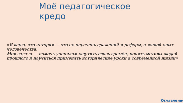 Моё педагогическое кредо « Я верю, что история — это не перечень сражений и реформ, а живой опыт человечества.  Моя задача — помочь ученикам ощутить связь времён, понять мотивы людей прошлого и научиться применять исторические уроки в современной жизни» Оглавление 