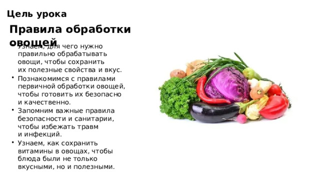 Цель урока Правила обработки овощей Узнаем, для чего нужно правильно обрабатывать овощи, чтобы сохранить их полезные свойства и вкус. Познакомимся с правилами первичной обработки овощей, чтобы готовить их безопасно и качественно. Запомним важные правила безопасности и санитарии, чтобы избежать травм и инфекций. Узнаем, как сохранить витамины в овощах, чтобы блюда были не только вкусными, но и полезными.  