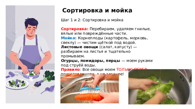 Сортировка и мойка Шаг 1 и 2: Сортировка и мойка Сортировка: Перебираем, удаляем гнилые, вялые или повреждённые части. Мойка: Корнеплоды (картофель, морковь, свеклу) — чистим щёткой под водой. Листовые овощи (салат, капусту) — разбираем на листья и тщательно промываем. Огурцы, помидоры, перцы — моем руками под струёй воды. Правило : Все овощи моем ТОЛЬКО ПЕРЕД приготовлением, а не заранее! .  