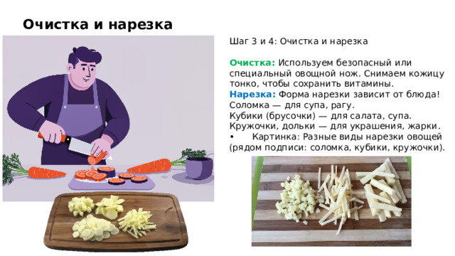 Очистка и нарезка Шаг 3 и 4: Очистка и нарезка Очистка: Используем безопасный или специальный овощной нож. Снимаем кожицу тонко, чтобы сохранить витамины. Нарезка: Форма нарезки зависит от блюда! Соломка — для супа, рагу. Кубики (брусочки) — для салата, супа. Кружочки, дольки — для украшения, жарки. •  Картинка: Разные виды нарезки овощей (рядом подписи: соломка, кубики, кружочки).  