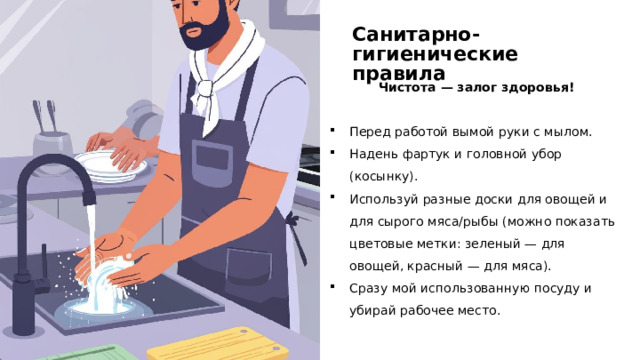 Санитарно-гигиенические правила Чистота — залог здоровья! Перед работой вымой руки с мылом. Надень фартук и головной убор (косынку). Используй разные доски для овощей и для сырого мяса/рыбы (можно показать цветовые метки: зеленый — для овощей, красный — для мяса). Сразу мой использованную посуду и убирай рабочее место.  
