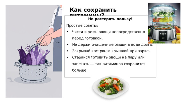Как сохранить витамины? Не растерять пользу! Простые советы: Чисти и режь овощи непосредственно перед готовкой. Не держи очищенные овощи в воде долго. Закрывай кастрюлю крышкой при варке. Старайся готовить овощи на пару или запекать — так витаминов сохранится больше.  
