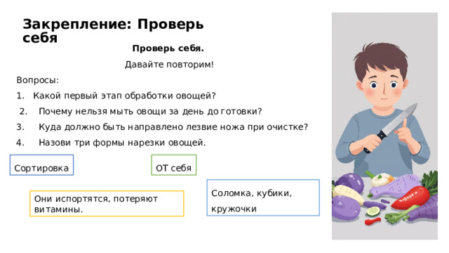 Закрепление: Проверь себя Проверь себя.  Давайте повторим! Вопросы: Какой первый этап обработки овощей?  2. Почему нельзя мыть овощи за день до готовки? 3. Куда должно быть направлено лезвие ножа при очистке? 4. Назови три формы нарезки овощей. Сортировка ОТ себя Соломка, кубики, кружочки Они испортятся, потеряют витамины.  