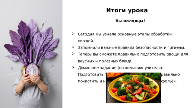 Итоги урока Вы молодцы! Сегодня мы узнали основные этапы обработки овощей. Запомнили важные правила безопасности и гигиены. Теперь вы сможете правильно подготовить овощи для вкусных и полезных блюд! Домашнее задание (по желанию учителя): Подготовить памятку-инструкцию «Как правильно почистить и нарезать морковь (или картофель)».  