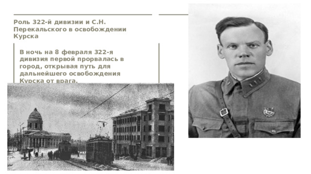 Роль 322-й дивизии и С.Н. Перекальского в освобождении Курска  В ночь на 8 февраля 322-я дивизия первой прорвалась в город, открывая путь для дальнейшего освобождения Курска от врага.   