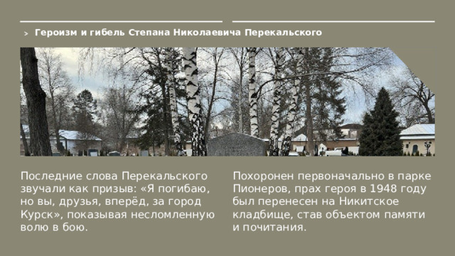 Героизм и гибель Степана Николаевича Перекальского  Последние слова Перекальского звучали как призыв: «Я погибаю, но вы, друзья, вперёд, за город Курск», показывая несломленную волю в бою. Похоронен первоначально в парке Пионеров, прах героя в 1948 году был перенесен на Никитское кладбище, став объектом памяти и почитания.  