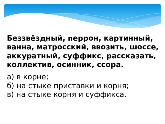 Беззвёздный, перрон, картинный, ванна, матросский, ввозить, шоссе, аккуратный, суффикс, рассказать, коллектив, осинник, ссора. а) в корне;  б) на стыке приставки и корня;  в) на стыке корня и суффикса. 