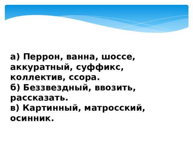 а) Перрон, ванна, шоссе, аккуратный, суффикс, коллектив, ссора.  б) Беззвездный, ввозить, рассказать.  в) Картинный, матросский, осинник. 