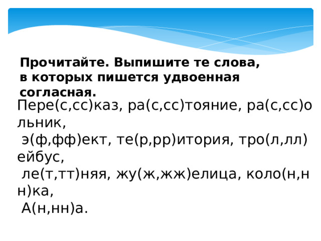 Прочитайте. Выпишите те слова, в которых пишется удвоенная согласная. Пере(с,сс)каз, ра(с,сс)тояние, ра(с,сс)ольник,   э(ф,фф)ект, те(р,рр)итория, тро(л,лл)ейбус,   ле(т,тт)няя, жу(ж,жж)елица, коло(н,нн)ка,   А(н,нн)а. 