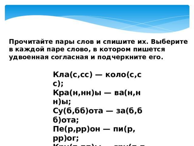 Прочитайте пары слов и спишите их. Выберите в каждой паре слово, в котором пишется удвоенная согласная и подчеркните его. Кла(с,сс) — коло(с,сс); Кра(н,нн)ы — ва(н,нн)ы; Су(б,бб)ота — за(б,бб)ота; Пе(р,рр)он — пи(р, рр)ог; Кру(п,пп)ы — гру(п,пп)ы; А(л,лл)ея — бо(л,лл)ею. 