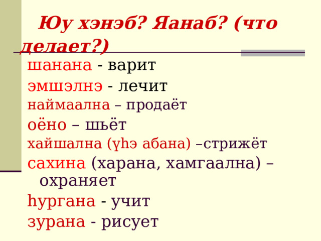   Юу хэнэб? Яанаб? (что делает?) шанана -  варит эмшэлнэ -  лечит наймаална – продаёт оёно – шьёт хайшална (үhэ абана) –стрижёт сахина (харана, хамгаална) – охраняет hургана -  учит зурана - рисует  