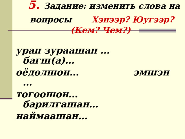     5. Задание: изменить слова на вопросы  Хэнээр? Юугээр? (Кем? Чем?)    уран зураашан … багш(а)… оёдолшон… эмшэн … тогоошон… барилгашан… наймаашан… 