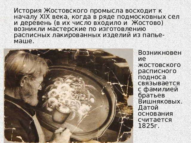  История Жостовского промысла восходит к началу ХIХ века, когда в ряде подмосковных сел и деревень (в их число входило и Жостово) возникли мастерские по изготовлению расписных лакированных изделий из папье-маше. Возникновение жостовского расписного подноса связывается с фамилией братьев Вишняковых. Датой основания считается 1825г. 