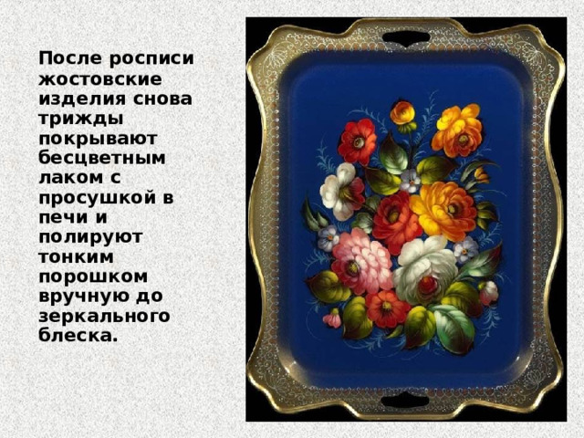  После росписи жостовские изделия снова трижды покрывают бесцветным лаком с просушкой в печи и полируют тонким порошком вручную до зеркального блеска.    