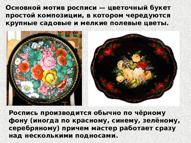 Основной мотив росписи — цветочный букет простой композиции, в котором чередуются крупные садовые и мелкие полевые цветы. Роспись производится обычно по чёрному фону (иногда по красному, синему, зелёному, серебряному) причем мастер работает сразу над несколькими подносами. 