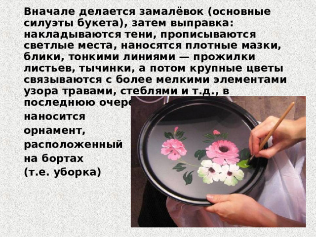 Вначале делается замалёвoк (основные силуэты букета), затем выправка: накладываются тени, прописываются светлые места, наносятся плотные мазки, блики, тонкими линиями — прожилки листьев, тычинки, а потом крупные цветы связываются с более мелкими элементами узора травами, стеблями и т.д., в последнюю очередь  наносится  орнамент,  расположенный   на бортах  (т.e. уборка)   