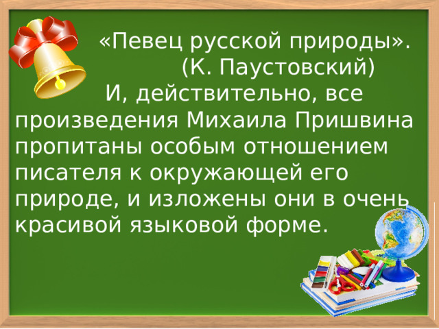  «Певец русской природы». (К. Паустовский)  И, действительно, все произведения Михаила Пришвина пропитаны особым отношением писателя к окружающей его природе, и изложены они в очень красивой языковой форме. 