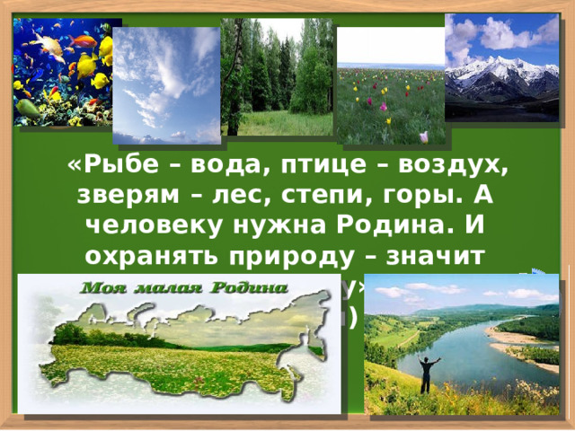  «Рыбе – вода, птице – воздух, зверям – лес, степи, горы. А человеку нужна Родина. И охранять природу – значит охранять Родину». (М. Пришвин) 