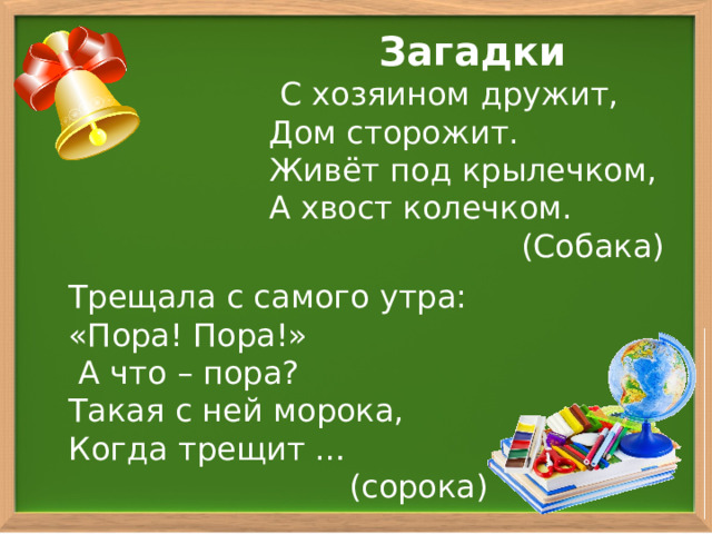 Загадки  С хозяином дружит, Дом сторожит. Живёт под крылечком, А хвост колечком.  (Собака) Трещала с самого утра: «Пора! Пора!»  А что – пора? Такая с ней морока, Когда трещит … (сорока) 