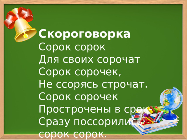  Скороговорка  Сорок сорок  Для своих сорочат  Сорок сорочек,  Не ссорясь строчат.  Сорок сорочек  Прострочены в срок-  Сразу поссорились  сорок сорок.   