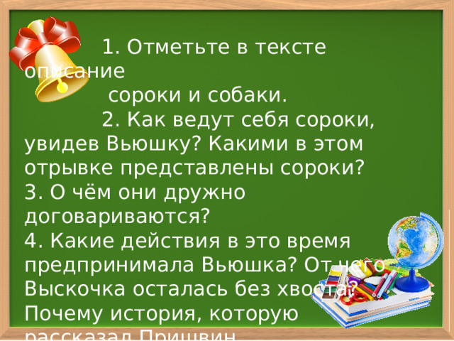  1. Отметьте в тексте описание  сороки и собаки.  2. Как ведут себя сороки, увидев Вьюшку? Какими в этом отрывке представлены сороки? 3. О чём они дружно договариваются? 4. Какие действия в это время предпринимала Вьюшка? От чего Выскочка осталась без хвоста? Почему история, которую рассказал Пришвин,  закончилась таким образом? 