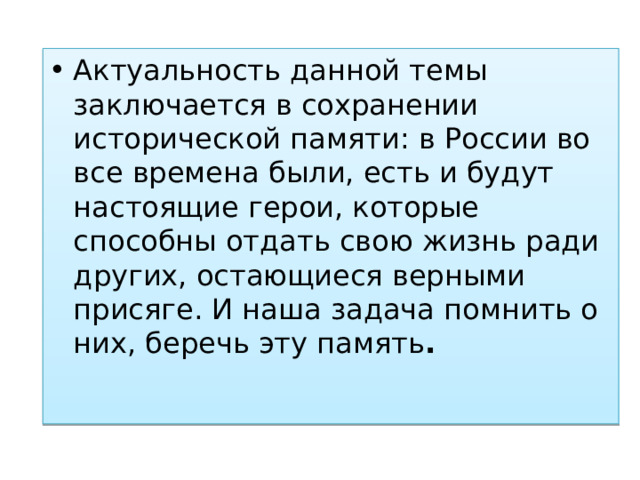Актуальность данной темы заключается в сохранении исторической памяти: в России во все времена были, есть и будут настоящие герои, которые способны отдать свою жизнь ради других, остающиеся верными присяге. И наша задача помнить о них, беречь эту память . 