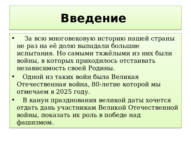 Введение  За всю многовековую историю нашей страны не раз на её долю выпадали большие испытания. Но самыми тяжёлыми из них были войны, в которых приходилось отстаивать независимость своей Родины.  Одной из таких войн была Великая Отечественная война, 80-летие которой мы отмечаем в 2025 году.  В канун празднования великой даты хочется отдать дань участникам Великой Отечественной войны, показать их роль в победе над фашизмом. 