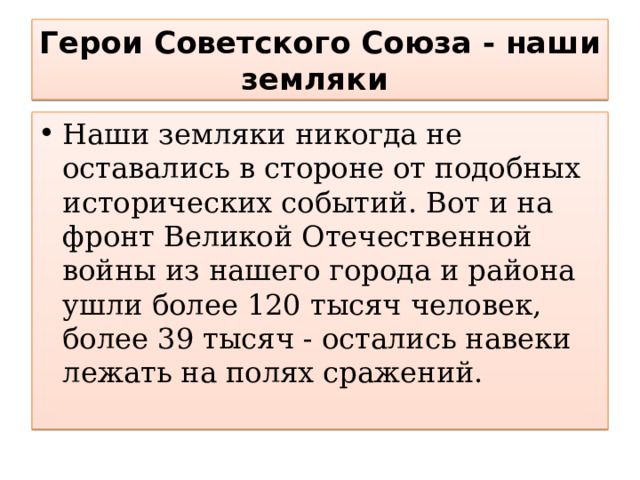 Герои Советского Союза - наши земляки Наши земляки никогда не оставались в стороне от подобных исторических событий. Вот и на фронт Великой Отечественной войны из нашего города и района ушли более 120 тысяч человек, более 39 тысяч - остались навеки лежать на полях сражений. 