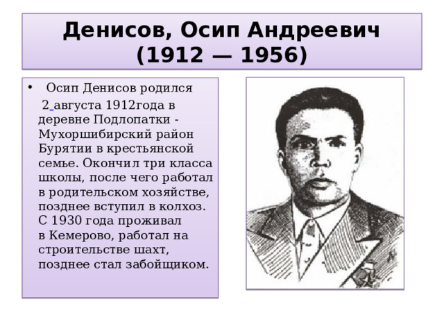 Денисов, Осип Андреевич (1912 — 1956)  Осип Денисов родился   2  августа 1912года в деревне Подлопатки -Мухоршибирский район Бурятии в крестьянской семье. Окончил три класса школы, после чего работал в родительском хозяйстве, позднее вступил в колхоз. С 1930 года проживал в Кемерово, работал на строительстве шахт, позднее стал забойщиком.  