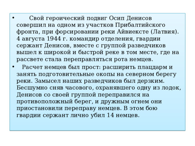  Свой героический подвиг Осип Денисов совершил на одном из участков Прибалтийского фронта, при форсировании реки Айвиексте (Латвия). 4 августа 1944 г. командир отделения, гвардии сержант Денисов, вместе с группой разведчиков вышел к широкой и быстрой реке в том месте, где на рассвете стала переправляться рота немцев.  Расчет немцев был прост: расширить плацдарм и занять подготовительные окопы на северном берегу реки. Замысел наших разведчиков был дерзким. Бесшумно сняв часового, охранявшего одну из лодок, Денисов со своей группой переправился на противоположный берег, и дружным огнем они приостановили переправу немцев. В этом бою гвардии сержант лично убил 14 немцев. 