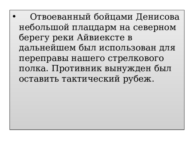  Отвоеванный бойцами Денисова небольшой плацдарм на северном берегу реки Айвиексте в дальнейшем был использован для переправы нашего стрелкового полка. Противник вынужден был оставить тактический рубеж. 
