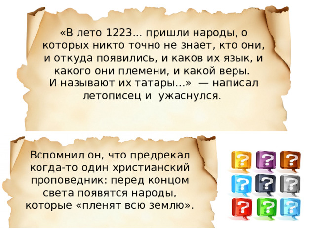 «В лето 1223... пришли народы, о которых никто точно не знает, кто они, и откуда появились, и каков их язык, и какого они племени, и какой веры. И называют их татары...»  — написал летописец и  ужаснулся. Вспомнил он, что предрекал когда-то один христианский проповедник: перед концом света появятся народы, которые «пленят всю землю». 
